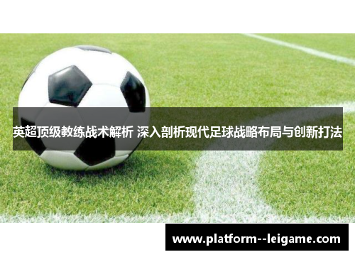 英超顶级教练战术解析 深入剖析现代足球战略布局与创新打法