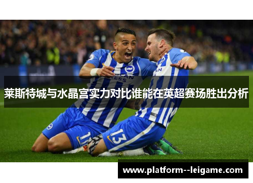 莱斯特城与水晶宫实力对比谁能在英超赛场胜出分析