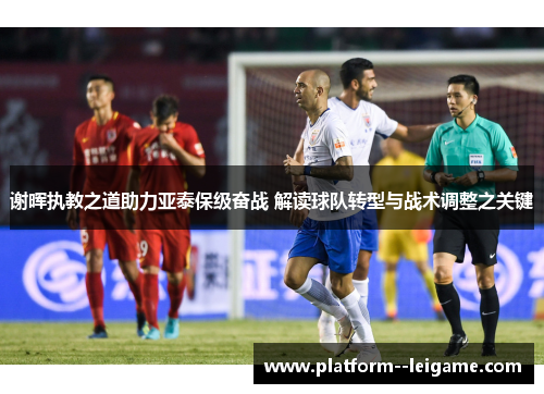 谢晖执教之道助力亚泰保级奋战 解读球队转型与战术调整之关键 谢晖执教之道助力亚泰保级奋战 解读球队转型与战术调整之关键