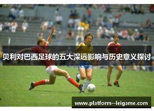 贝利对巴西足球的五大深远影响与历史意义探讨 贝利对巴西足球的五大深远影响与历史意义探讨