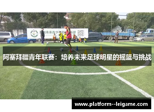 阿塞拜疆青年联赛：培养未来足球明星的摇篮与挑战