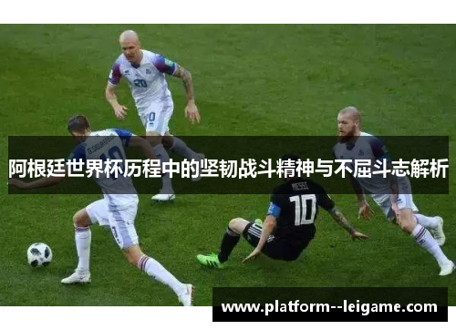阿根廷世界杯历程中的坚韧战斗精神与不屈斗志解析