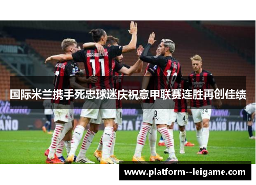 国际米兰携手死忠球迷庆祝意甲联赛连胜再创佳绩 国际米兰携手死忠球迷庆祝意甲联赛连胜再创佳绩
