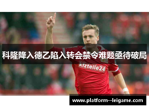 科隆降入德乙陷入转会禁令难题亟待破局