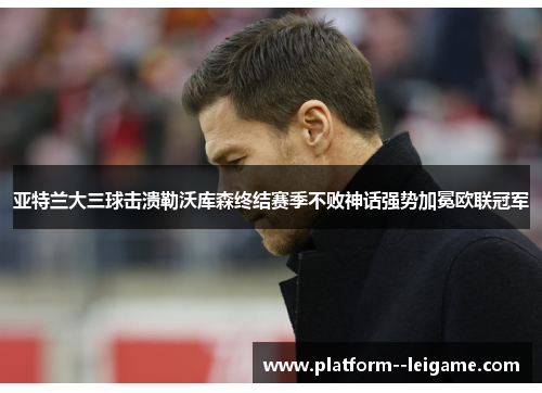 亚特兰大三球击溃勒沃库森终结赛季不败神话强势加冕欧联冠军