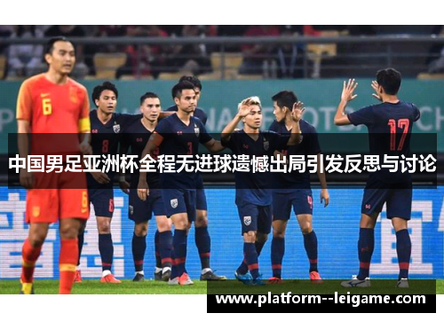 中国男足亚洲杯全程无进球遗憾出局引发反思与讨论 中国男足亚洲杯全程无进球遗憾出局引发反思与讨论