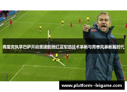 弗里克执掌巴萨开启重建航程红蓝军团战术革新与青春风暴新篇时代