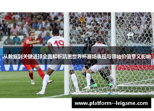 从数据到关键进球全面解析凯恩世界杯赛场表现与领袖价值意义影响