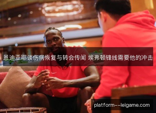 恩迪亚耶谈伤病恢复与转会传闻 埃弗顿锋线需要他的冲击